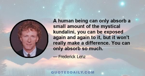 A human being can only absorb a small amount of the mystical kundalini, you can be exposed again and again to it, but it won't really make a difference. You can only absorb so much.