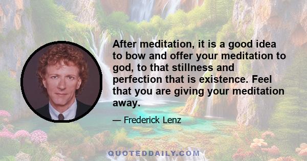 After meditation, it is a good idea to bow and offer your meditation to god, to that stillness and perfection that is existence. Feel that you are giving your meditation away.