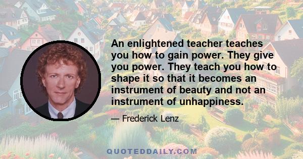 An enlightened teacher teaches you how to gain power. They give you power. They teach you how to shape it so that it becomes an instrument of beauty and not an instrument of unhappiness.