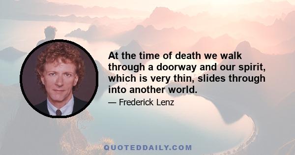 At the time of death we walk through a doorway and our spirit, which is very thin, slides through into another world.