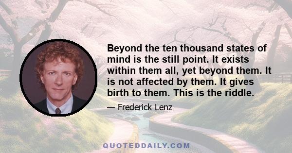 Beyond the ten thousand states of mind is the still point. It exists within them all, yet beyond them. It is not affected by them. It gives birth to them. This is the riddle.