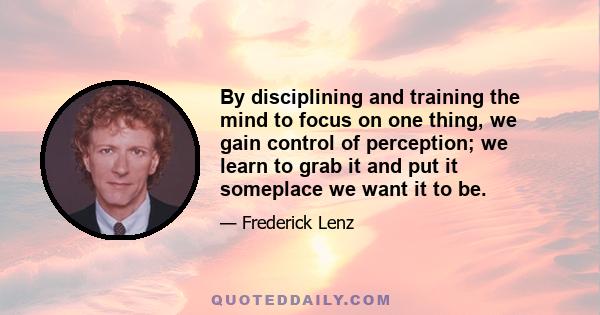 By disciplining and training the mind to focus on one thing, we gain control of perception; we learn to grab it and put it someplace we want it to be.