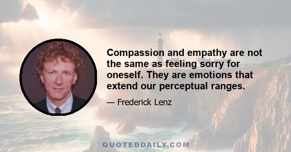 Compassion and empathy are not the same as feeling sorry for oneself. They are emotions that extend our perceptual ranges.