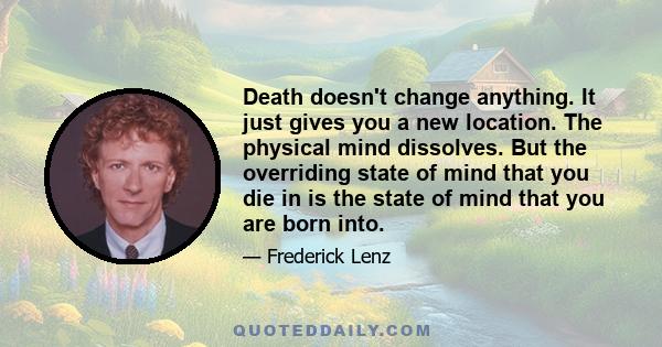 Death doesn't change anything. It just gives you a new location. The physical mind dissolves. But the overriding state of mind that you die in is the state of mind that you are born into.