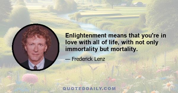 Enlightenment means that you're in love with all of life, with not only immortality but mortality.