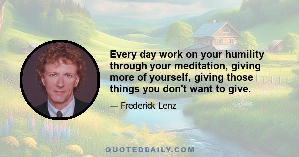 Every day work on your humility through your meditation, giving more of yourself, giving those things you don't want to give.