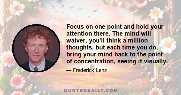 Focus on one point and hold your attention there. The mind will waiver, you'll think a million thoughts, but each time you do, bring your mind back to the point of concentration, seeing it visually.