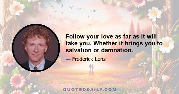 Follow your love as far as it will take you. Whether it brings you to salvation or damnation.