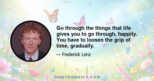 Go through the things that life gives you to go through, happily. You have to loosen the grip of time, gradually.