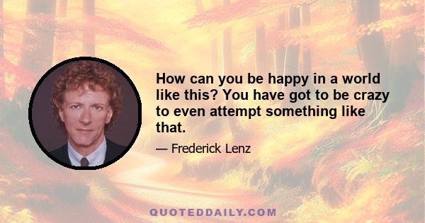 How can you be happy in a world like this? You have got to be crazy to even attempt something like that.