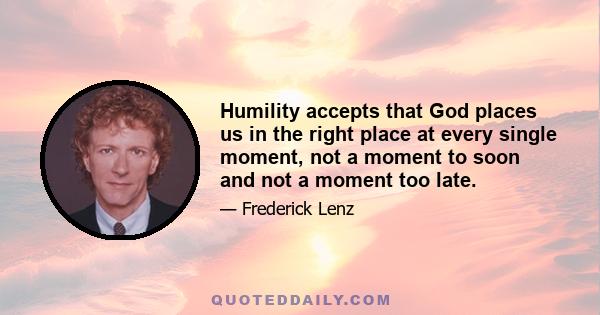 Humility accepts that God places us in the right place at every single moment, not a moment to soon and not a moment too late.