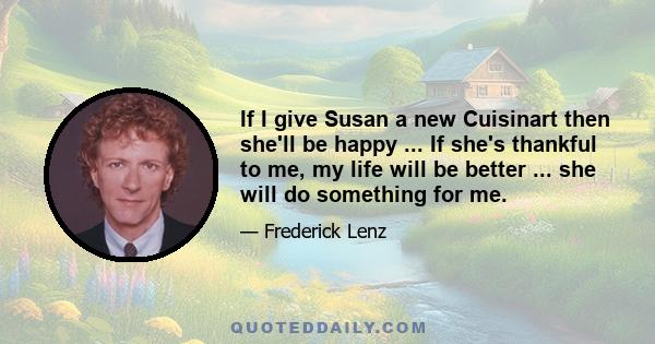 If I give Susan a new Cuisinart then she'll be happy ... If she's thankful to me, my life will be better ... she will do something for me.