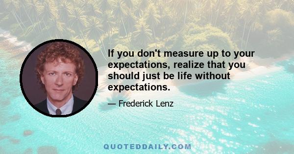 If you don't measure up to your expectations, realize that you should just be life without expectations.