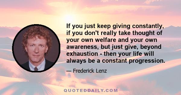 If you just keep giving constantly, if you don't really take thought of your own welfare and your own awareness, but just give, beyond exhaustion - then your life will always be a constant progression.