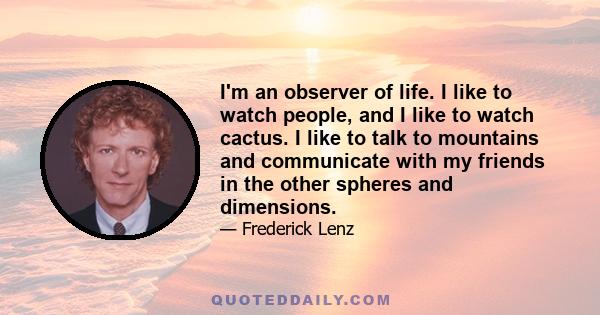 I'm an observer of life. I like to watch people, and I like to watch cactus. I like to talk to mountains and communicate with my friends in the other spheres and dimensions.