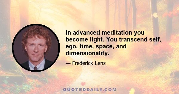 In advanced meditation you become light. You transcend self, ego, time, space, and dimensionality.