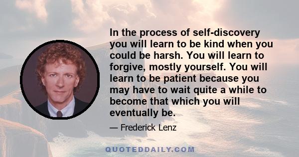 In the process of self-discovery you will learn to be kind when you could be harsh. You will learn to forgive, mostly yourself. You will learn to be patient because you may have to wait quite a while to become that