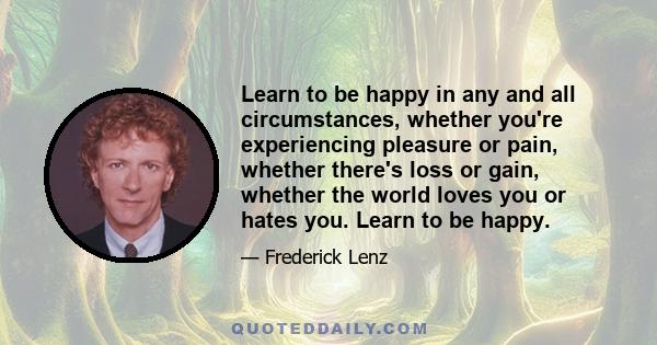 Learn to be happy in any and all circumstances, whether you're experiencing pleasure or pain, whether there's loss or gain, whether the world loves you or hates you. Learn to be happy.