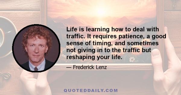 Life is learning how to deal with traffic. It requires patience, a good sense of timing, and sometimes not giving in to the traffic but reshaping your life.