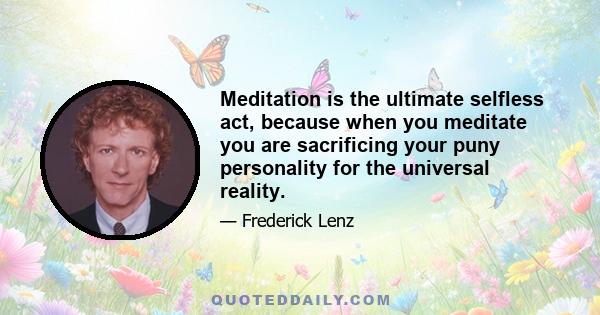 Meditation is the ultimate selfless act, because when you meditate you are sacrificing your puny personality for the universal reality.