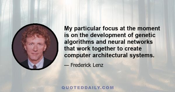 My particular focus at the moment is on the development of genetic algorithms and neural networks that work together to create computer architectural systems.