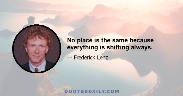 No place is the same because everything is shifting always.