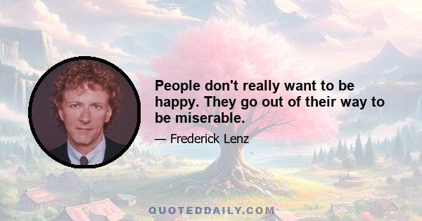 People don't really want to be happy. They go out of their way to be miserable.