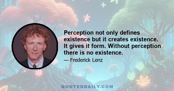 Perception not only defines existence but it creates existence. It gives it form. Without perception there is no existence.