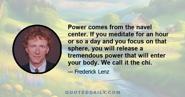 Power comes from the navel center. If you meditate for an hour or so a day and you focus on that sphere, you will release a tremendous power that will enter your body. We call it the chi.