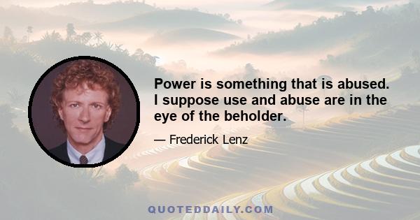 Power is something that is abused. I suppose use and abuse are in the eye of the beholder.
