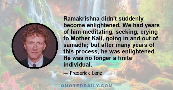 Ramakrishna didn't suddenly become enlightened. We had years of him meditating, seeking, crying to Mother Kali, going in and out of samadhi; but after many years of this process, he was enlightened. He was no longer a