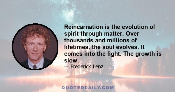 Reincarnation is the evolution of spirit through matter. Over thousands and millions of lifetimes, the soul evolves. It comes into the light. The growth is slow.