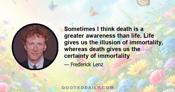 Sometimes I think death is a greater awareness than life. Life gives us the illusion of immortality, whereas death gives us the certainty of immortality