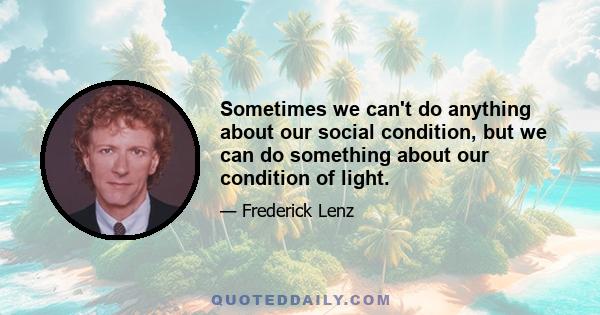 Sometimes we can't do anything about our social condition, but we can do something about our condition of light.