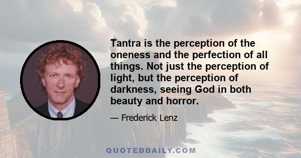 Tantra is the perception of the oneness and the perfection of all things. Not just the perception of light, but the perception of darkness, seeing God in both beauty and horror.