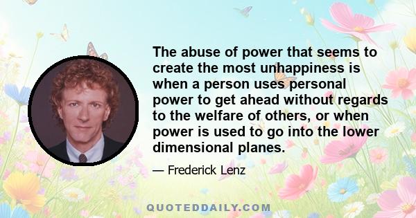 The abuse of power that seems to create the most unhappiness is when a person uses personal power to get ahead without regards to the welfare of others, or when power is used to go into the lower dimensional planes.