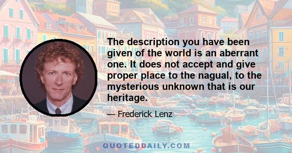 The description you have been given of the world is an aberrant one. It does not accept and give proper place to the nagual, to the mysterious unknown that is our heritage.