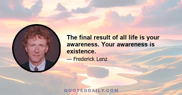 The final result of all life is your awareness. Your awareness is existence.