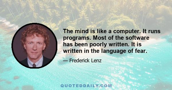 The mind is like a computer. It runs programs. Most of the software has been poorly written. It is written in the language of fear.