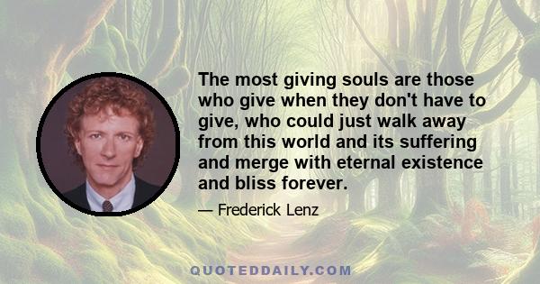 The most giving souls are those who give when they don't have to give, who could just walk away from this world and its suffering and merge with eternal existence and bliss forever.