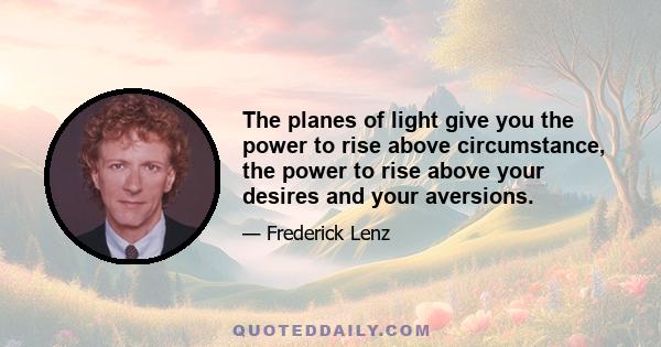 The planes of light give you the power to rise above circumstance, the power to rise above your desires and your aversions.