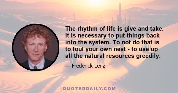 The rhythm of life is give and take. It is necessary to put things back into the system. To not do that is to foul your own nest - to use up all the natural resources greedily.