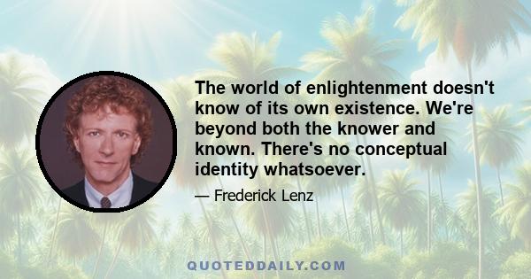 The world of enlightenment doesn't know of its own existence. We're beyond both the knower and known. There's no conceptual identity whatsoever.