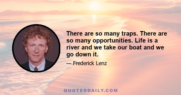 There are so many traps. There are so many opportunities. Life is a river and we take our boat and we go down it.