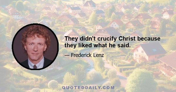 They didn't crucify Christ because they liked what he said.