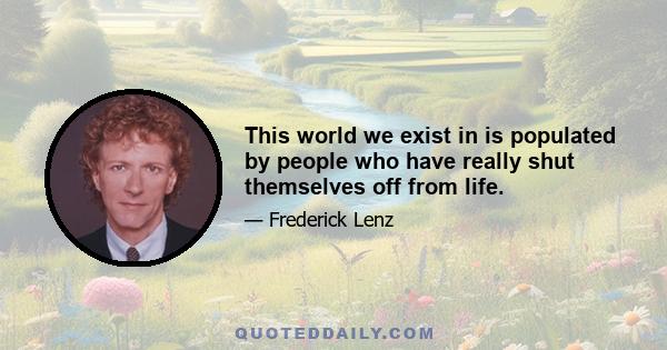 This world we exist in is populated by people who have really shut themselves off from life.
