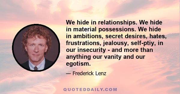 We hide in relationships. We hide in material possessions. We hide in ambitions, secret desires, hates, frustrations, jealousy, self-ptiy, in our insecurity - and more than anything our vanity and our egotism.