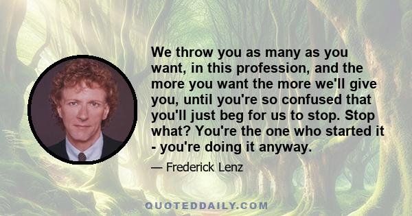 We throw you as many as you want, in this profession, and the more you want the more we'll give you, until you're so confused that you'll just beg for us to stop. Stop what? You're the one who started it - you're doing