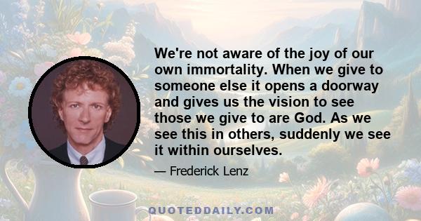 We're not aware of the joy of our own immortality. When we give to someone else it opens a doorway and gives us the vision to see those we give to are God. As we see this in others, suddenly we see it within ourselves.