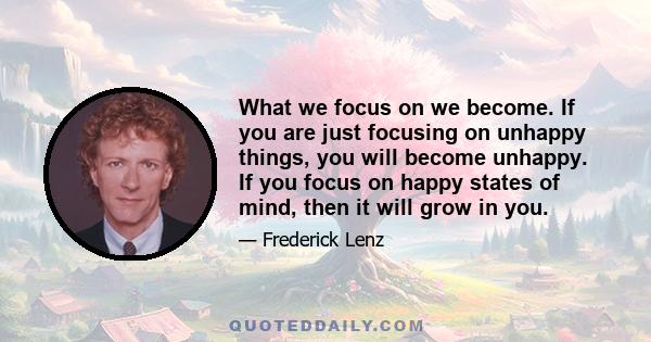 What we focus on we become. If you are just focusing on unhappy things, you will become unhappy. If you focus on happy states of mind, then it will grow in you.